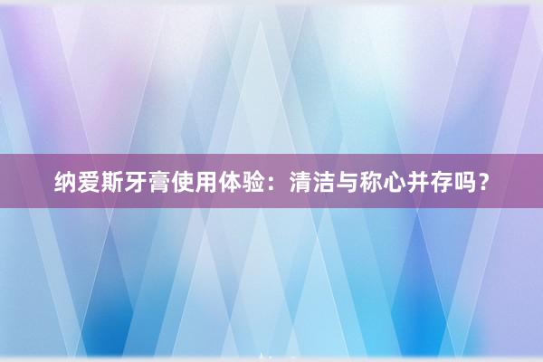 纳爱斯牙膏使用体验：清洁与称心并存吗？